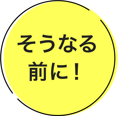 そうなる前に！